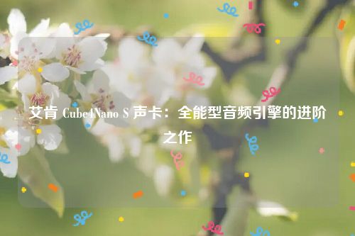 艾肯 Cube4Nano S 声卡：全能型音频引擎的进阶之作